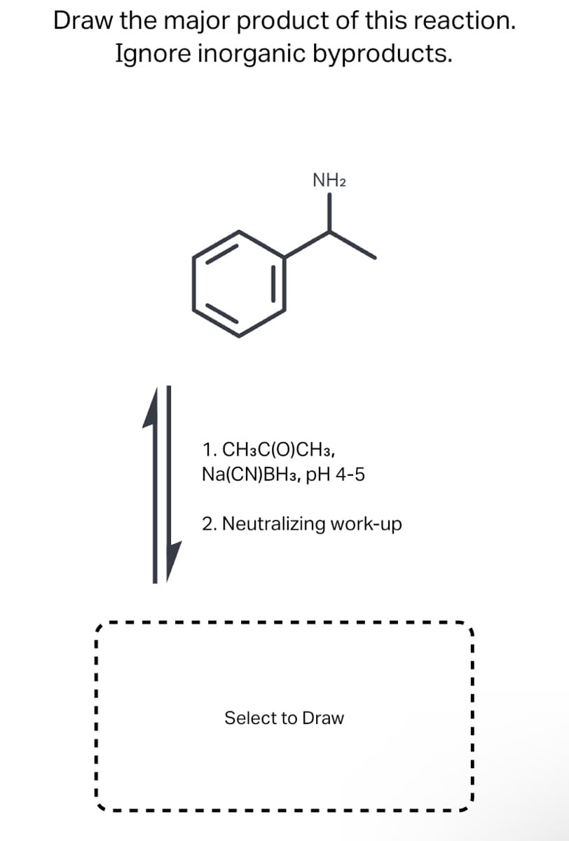 Draw the major product of this reaction.
Ignore inorganic byproducts.
NH2
1. CH3C(O)CH3,
Na(CN)BH3, pH 4-5
2. Neutralizing work-up
Select to Draw
