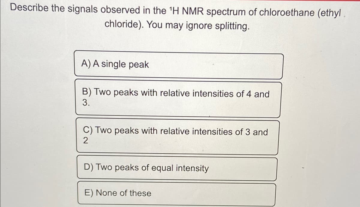 Describe the signals observed in the 'H NMR spectrum of chloroethane (ethyl.
chloride). You may ignore splitting.
A) A single peak
B) Two peaks with relative intensities of 4 and
3.
C) Two peaks with relative intensities of 3 and
2
D) Two peaks of equal intensity
E) None of these
