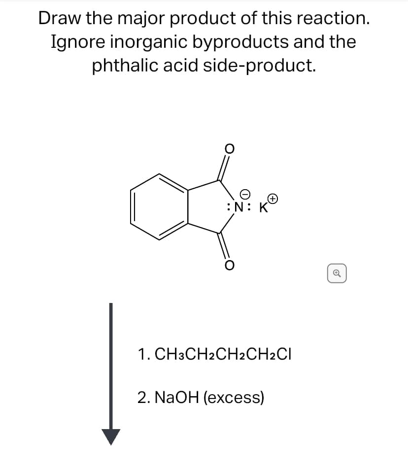 Draw the major product of this reaction.
Ignore inorganic byproducts and the
phthalic acid side-product.
:N: K
1. CH3CH2CH2CH2CI
2. NaOH (excess)
