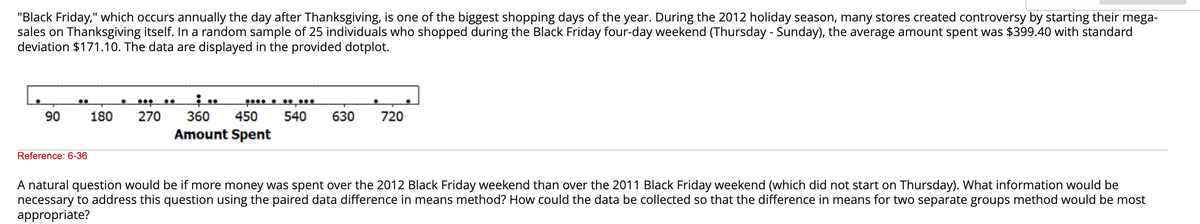 "Black Friday," which occurs annually the day after Thanksgiving, is one of the biggest shopping days of the year. During the 2012 holiday season, many stores created controversy by starting their mega-
sales on Thanksgiving itself. In a random sample of 25 individuals who shopped during the Black Friday four-day weekend (Thursday - Sunday), the average amount spent was $399.40 with standard
deviation $171.10. The data are displayed in the provided dotplot.
90
….
Reference: 6-36
·
180 270
360 450 540
Amount Spent
630
720
A natural question would be if more money was spent over the 2012 Black Friday weekend than over the 2011 Black Friday weekend (which did not start on Thursday). What information would be
necessary to address this question using the paired data difference in means method? How could the data be collected so that the difference in means for two separate groups method would be most
appropriate?