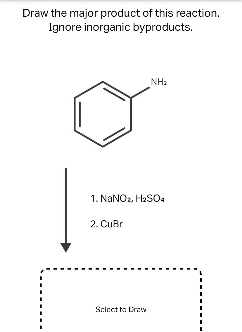 Draw the major product of this reaction.
Ignore inorganic byproducts.
NH2
1. NaNO2, H2SO4
2. CuBr
Select to Draw
