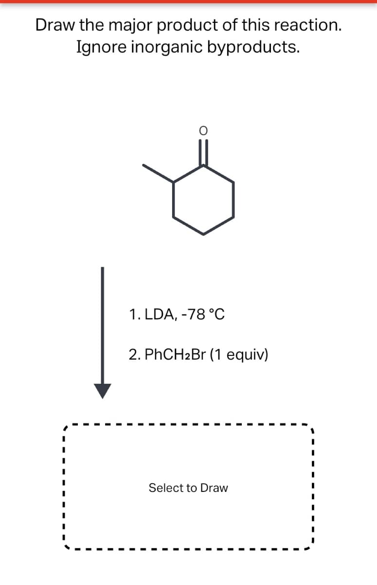 Draw the major product of this reaction.
Ignore inorganic byproducts.
1. LDA, -78 °C
2. PHCH2BR (1 equiv)
Select to Draw
