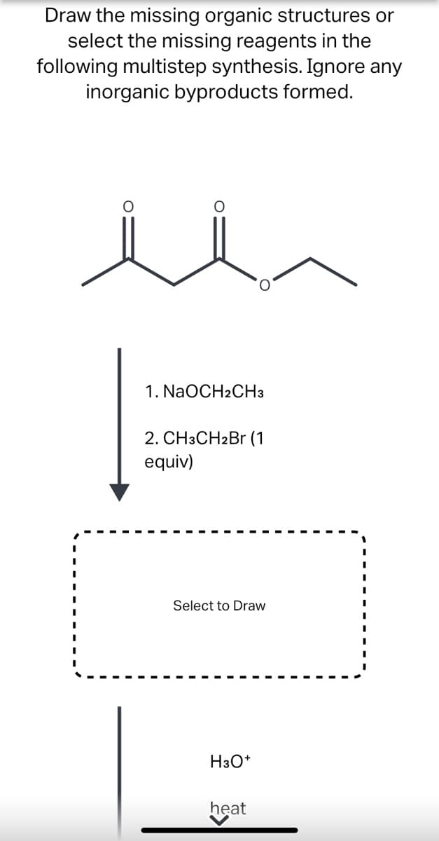 Draw the missing organic structures or
select the missing reagents in the
following multistep synthesis. Ignore any
inorganic byproducts formed.
1. NaOCH2CH3
2. CH3CH2Br (1
equiv)
Select to Draw
H3O*
heat
