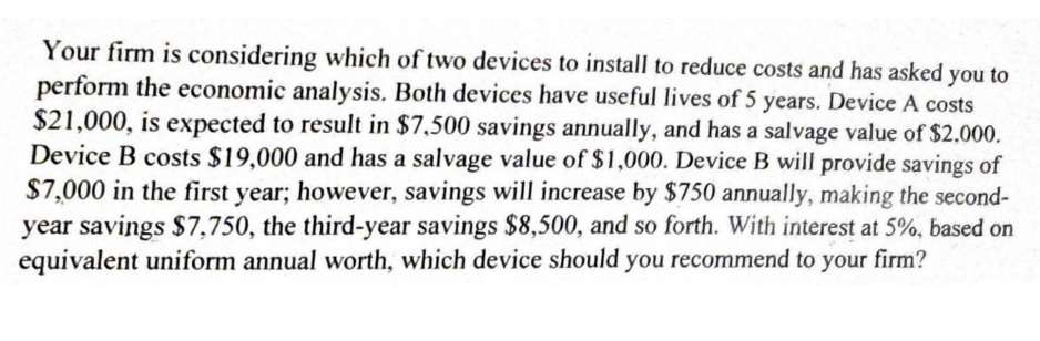 Your firm is considering which of two devices to install to reduce costs and has asked you to
perform the economic analysis. Both devices have useful lives of 5 years. Device A costs
$21,000, is expected to result in $7,500 savings annually, and has a salvage value of $2.000.
Device B costs $19,000 and has a salvage value of $1,000. Device B will provide savings of
$7,000 in the first year; however, savings will increase by $750 annually, making the second-
year savings $7,750, the third-year savings $8,500, and so forth. With interest at 5%, based on
equivalent uniform annual worth, which device should you recommend to your firm?
