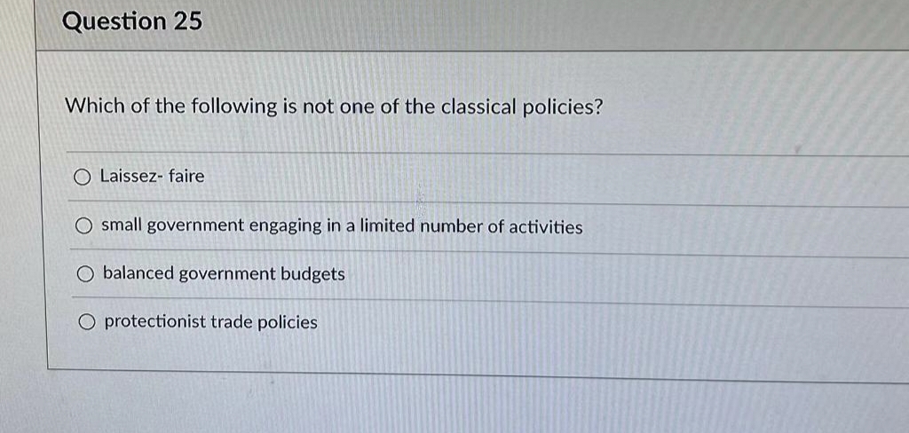 Question 25
Which of the following is not one of the classical policies?
O Laissez- faire
O small government engaging in a limited number of activities
O balanced government budgets
O protectionist trade policies
