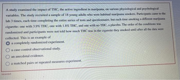 A study examined the impact of THC, the active ingredient in marijuana, on various physiological and psychological
variables. The study recruited a sample of 18 young adults who were habitual marijuana smokers. Participants came to the
lab 3 times, each time completing the entire series of tests and questionnaire, but each time smoking a different marijuana
cigarette: one with 3.9% THC, one with 1.8% THC, and one with no THC, a placebo. The order of the conditions was
randomized and participants were not told how much THC was in the cigarette they smoked until after all the data were
collected. This is an example of
a completely randomized experiment.
O a case-control observational study.
an anecdotal evidence.
O a matched pairs or repeated measures experiment.
Incorrect
