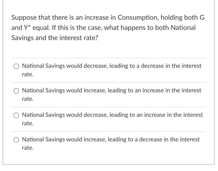 Suppose that there is an increase in Consumption, holding both G
and Y* equal. If this is the case, what happens to both National
Savings and the interest rate?
O National Savings would decrease, leading to a decrease in the interest
rate.
National Savings would increase, leading to an increase in the interest
rate.
National Savings would decrease, leading to an increase in the interest
rate.
O National Savings would increase, leading to a decrease in the interest
rate.
