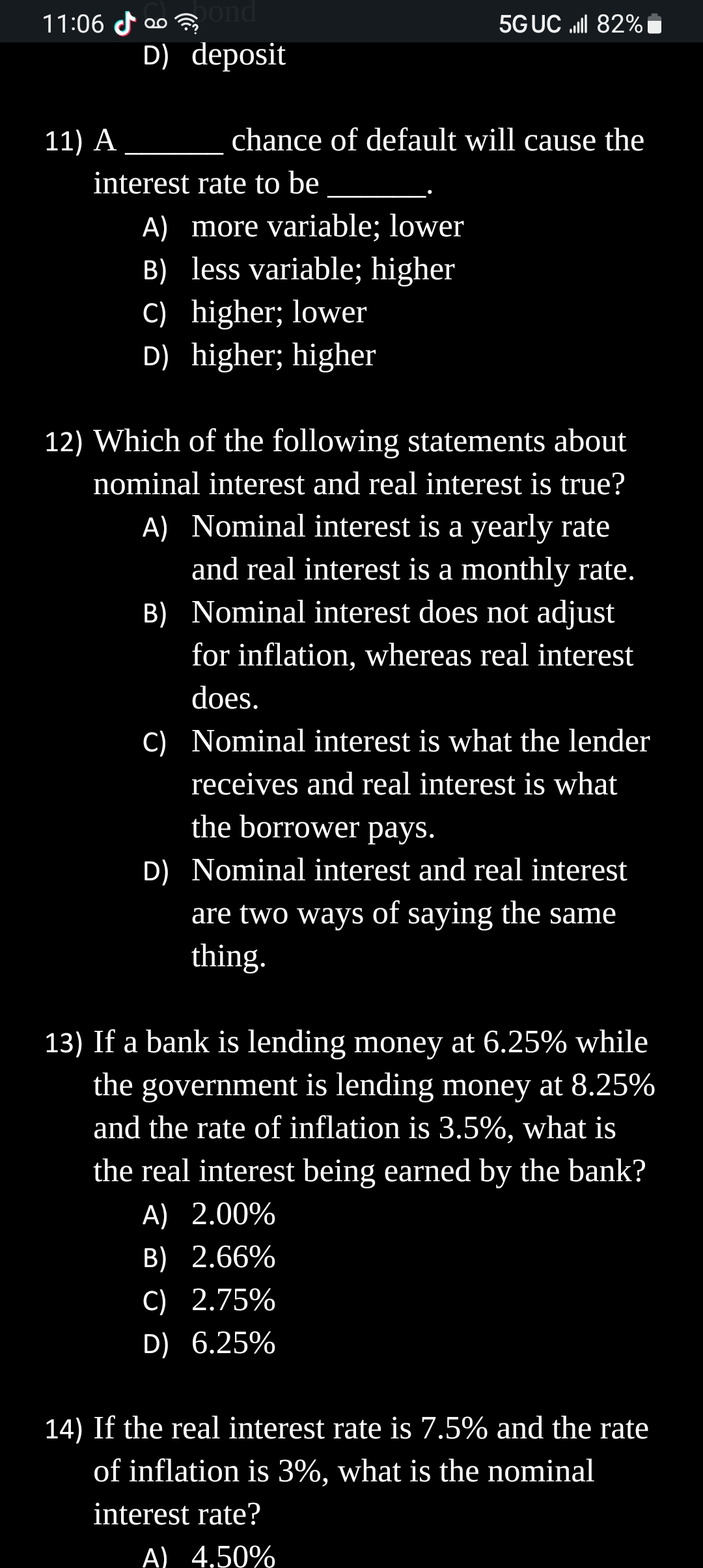 11:06
11) A
bond
D) deposit
interest rate to be
chance of default will cause the
A) more variable; lower
B) less variable; higher
C) higher; lower
D) higher; higher
5G UC ll 82%
B)
12) Which of the following statements about
nominal interest and real interest is true?
A) Nominal interest is a yearly rate
and real interest is a monthly rate.
Nominal interest does not adjust
for inflation, whereas real interest
does.
C) Nominal interest is what the lender
receives and real interest is what
the borrower pays.
D) Nominal interest and real interest
are two ways of saying the same
thing.
13) If a bank is lending money at 6.25% while
the government is lending money at 8.25%
and the rate of inflation is 3.5%, what is
the real interest being earned by the bank?
A) 2.00%
B) 2.66%
C) 2.75%
D) 6.25%
14) If the real interest rate is 7.5% and the rate
of inflation is 3%, what is the nominal
interest rate?
A) 4,50%
