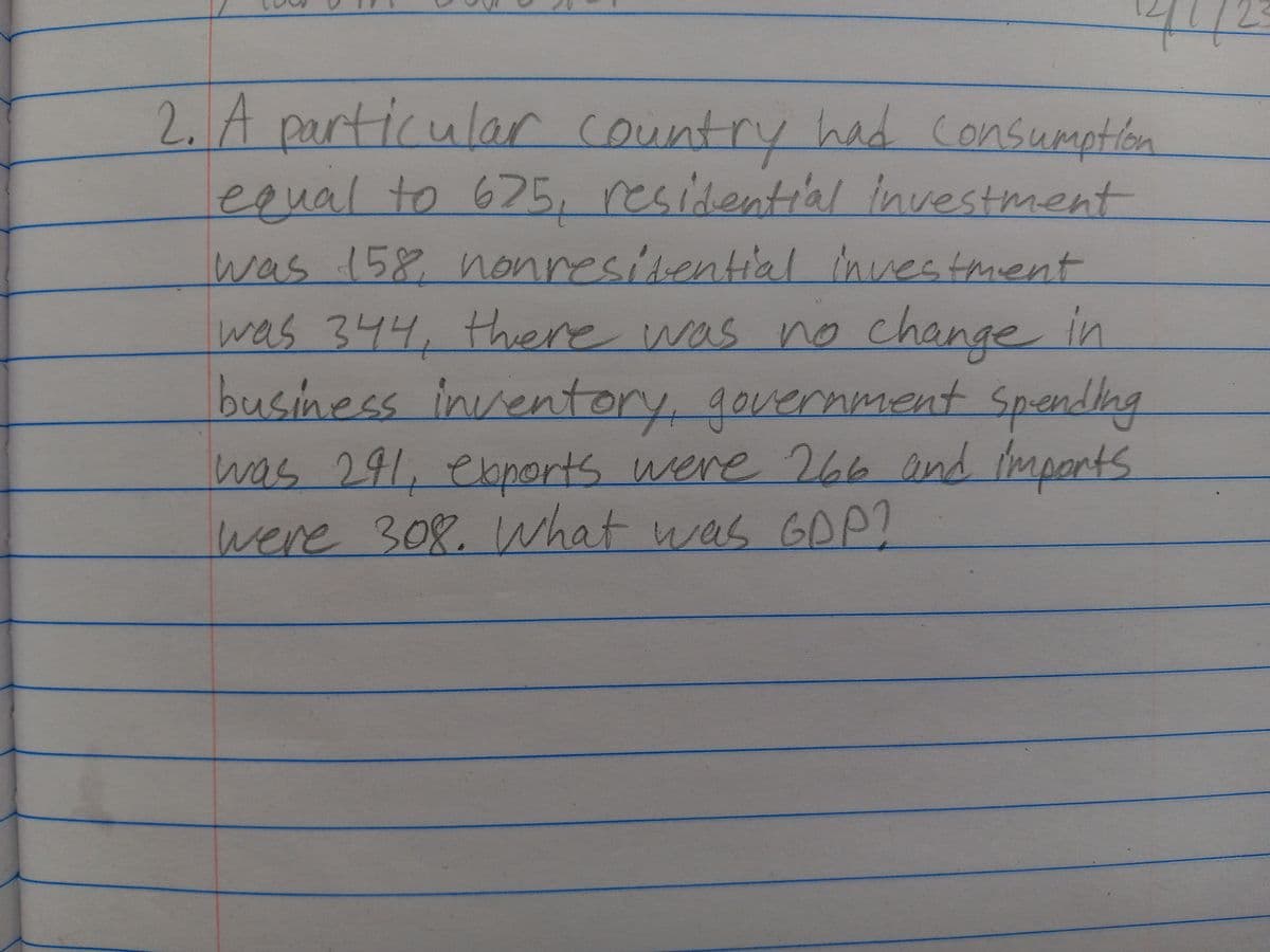 2. A particular country had consumption
equal to 675, residential Investment
was 158, nonresidential investment
was 344, there was no change in
business inventory, government spending
was 291, exports were 266 and imports
were 308. What was GDP?
4