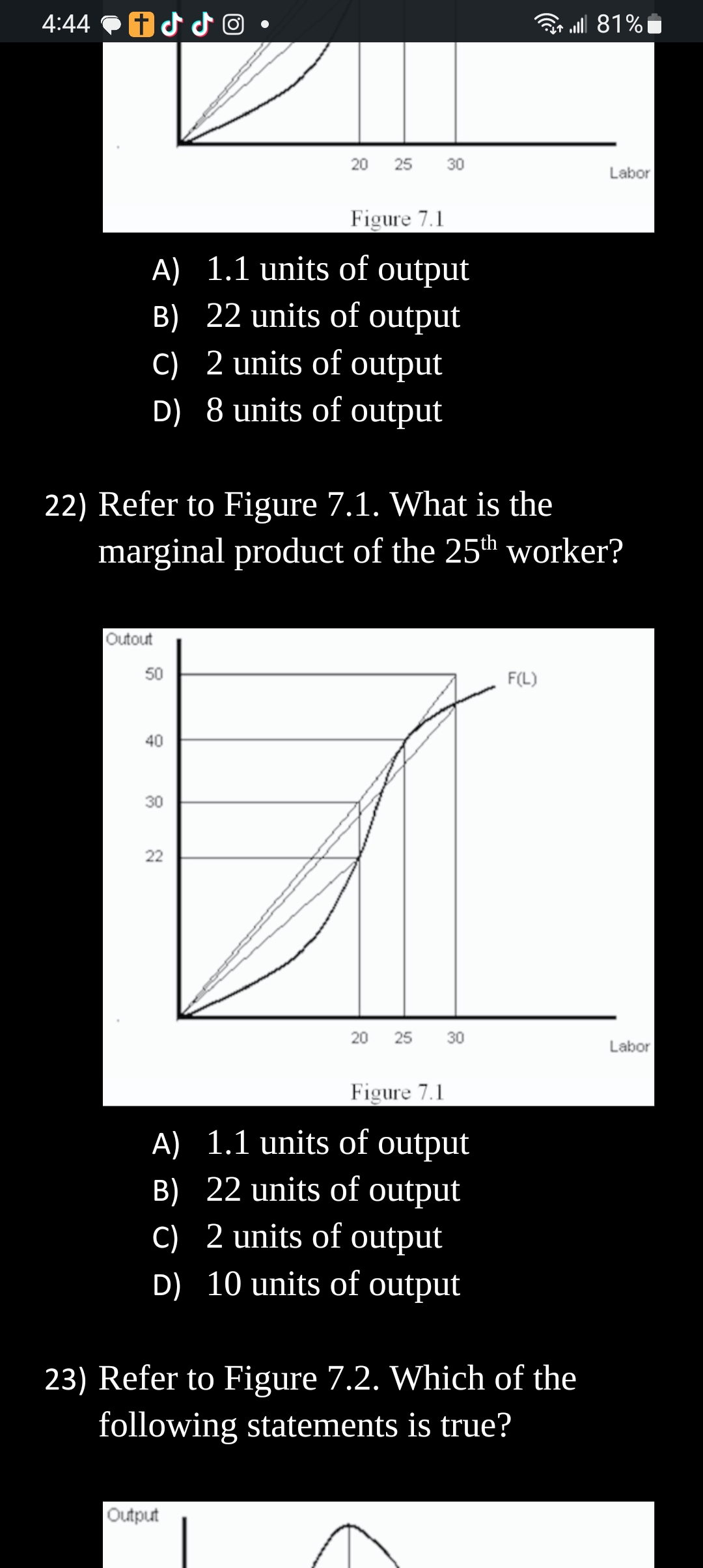 4:44
iddo
Figure 7.1
A) 1.1 units of output
B) 22 units of output
c) 2 units of output
D) 8 units of output
Outout
50
22) Refer to Figure 7.1. What is the
marginal product of the 25th worker?
40
30
20 25 30
22
20 25 30
Figure 7.1
A) 1.1 units of output
B) 22 units of output
c)
2 units of output
D) 10 units of output
Output
F(L)
23) Refer to Figure 7.2. Which of the
following statements is true?
| 81%
Labor
Labor