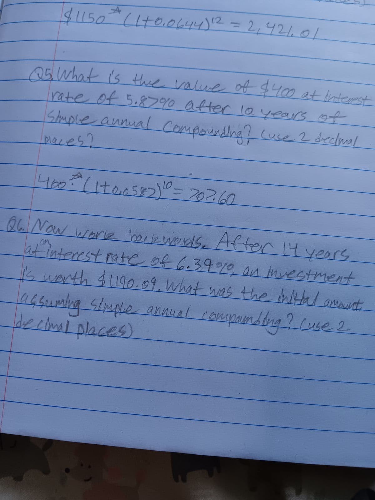 $1150 (1+0.0644) 12 = 2,421.01
25. What is the value of $400 at Interest
rate of 5.87%0 after 10 years of
Simple annual Compounding? (use 2 decimal
place!
10
400+ (1+0,₁0587) ¹0 = 202.60
Q6. Now work backwords. After 14 years
af Interest rate of 6.39%, an Investment
i's worth $1190.09, what was the initial amount.
Simple
de cimal places)
assuming annual compaumbing? (use 2