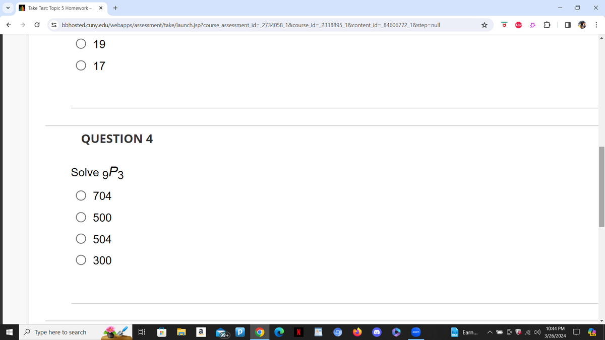 bbhosted.cuny.edu/webapps/assessment/take/launch.jsp?course_assessment_id=_2734058_1&course_id=_2338895_1&content_id=_84606772_1&step=null
Take Test: Topic 5 Homework-
+
19
○ 17
QUESTION 4
Solve 9P3
○ 704
500
504
300
Type here to search
]][
☆
ID
ABP
ㅁ
☐
Х
...
a
P
zoom
Earn...
(4)
99+
10:44 PM
3/26/2024