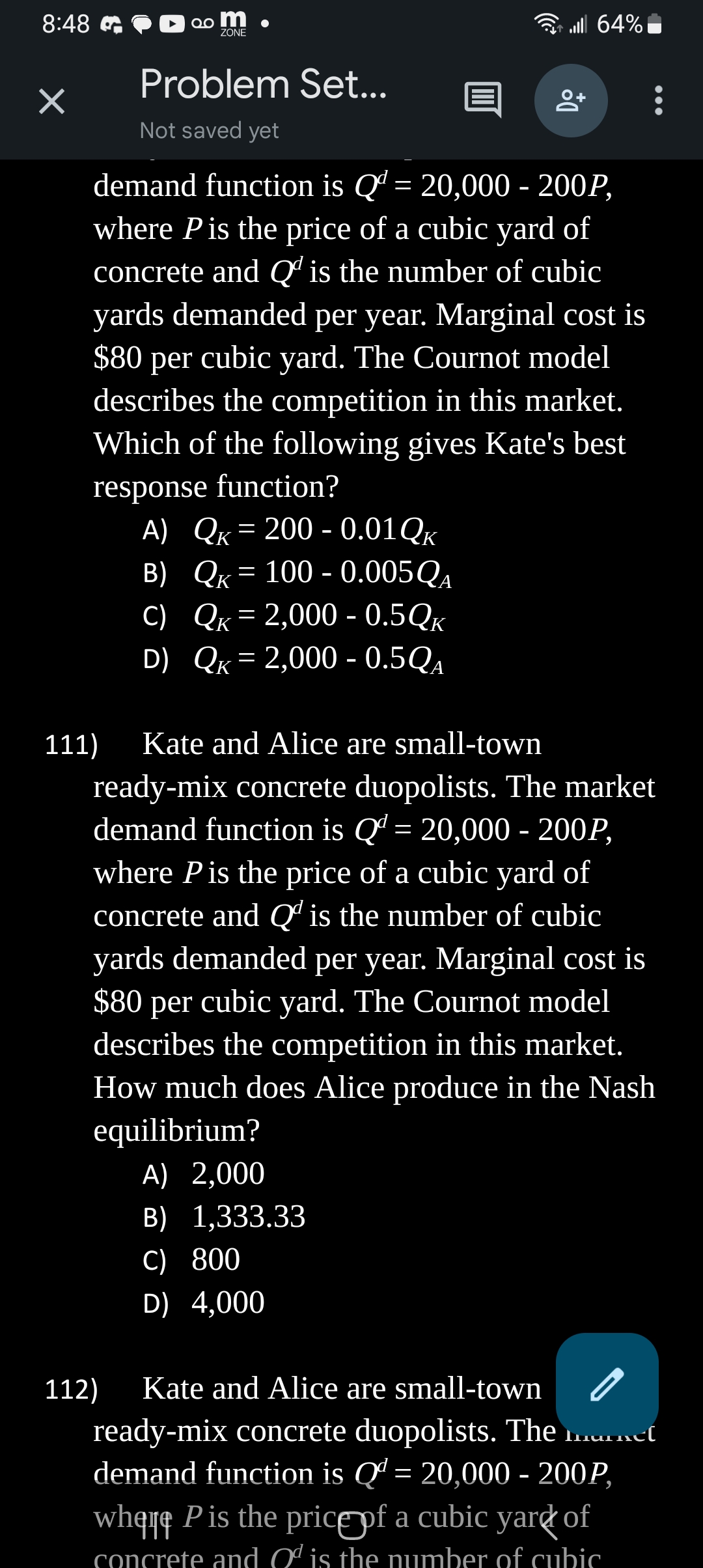 8:48
×
20 m
ZONE
Problem Set...
Not saved yet
. 64%
+0
demand function is Qd = 20,000 - 200P,
where P is the price of a cubic yard of
concrete and Q is the number of cubic
yards demanded per year. Marginal cost is
$80 per cubic yard. The Cournot model
describes the competition in this market.
Which of the following gives Kate's best
response function?
A) QK = 200 -0.01Qk
B)
QK = 100 - 0.005 QA
C)
QK = 2,000 - 0.5QK
QK = 2,000 - 0.5QA
D)
A) 2,000
B) 1,333.33
C) 800
D) 4,000
111) Kate and Alice are small-town
ready-mix concrete duopolists. The market
demand function is Q = 20,000 - 200P,
where P is the price of a cubic yard of
concrete and Q is the number of cubic
yards demanded per year. Marginal cost is
$80 per cubic yard. The Cournot model
describes the competition in this market.
How much does Alice produce in the Nash
equilibrium?
112) Kate and Alice are small-town
ready-mix concrete duopolists. The market
demand function is Qª = 20,000 - 200P,
where P is the price of a cubic yard of
concrete and O is the number of cubic