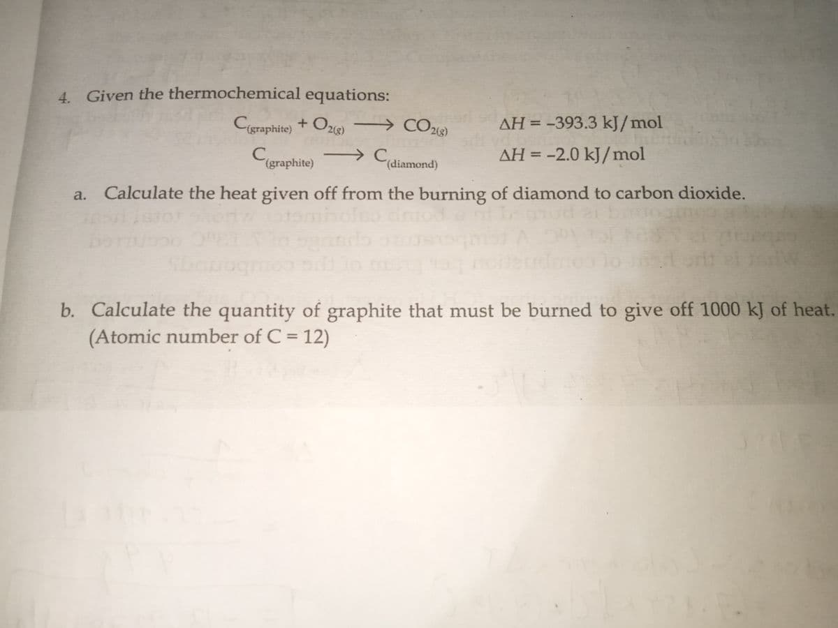 4. Given the thermochemical equations:
Cigraphite) + O2) → COe
CO213)
AH = -393.3 kJ/mol
AH = -2.0 kJ/mol
%3D
(graphite)
(diamond)
Calculate the heat given off from the burning of diamond to carbon dioxide.
a.
holeo
b. Calculate the quantity of graphite that must be burned to give off 1000 kJ of heat.
(Atomic number of C = 12)
%3D
