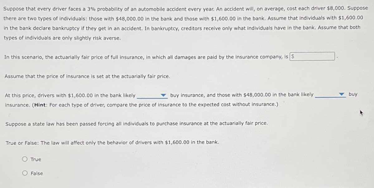 Suppose that every driver faces a 3% probability of an automobile accident every year. An accident will, on average, cost each driver $8,000. Suppose
there are two types of individuals: those with $48,000.00 in the bank and those with $1,600.00 in the bank. Assume that individuals with $1,600.00
in the bank declare bankruptcy if they get in an accident. In bankruptcy, creditors receive only what individuals have in the bank. Assume that both
types of individuals are only slightly risk averse.
In this scenario, the actuarially fair price of full insurance, in which all damages are paid by the insurance company, is $
Assume that the price of insurance is set at the actuarially fair price.
At this price, drivers with $1,600.00 in the bank likely
buy insurance, and those with $48,000.00 in the bank likely
insurance. (Hint: For each type of driver, compare the price of insurance to the expected cost without insurance.)
Suppose a state law has been passed forcing all individuals to purchase insurance at the actuarially fair price.
True or False: The law will affect only the behavior of drivers with $1,600.00 in the bank.
True
O False
buy