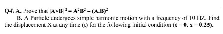 Q4\ A. Prove that |A×B| ² = A²B² – (A.B)²
B. A Particle undergoes simple harmonic motion with a frequency of 10 HZ. Find
the displacement X at any time (t) for the following initial condition (t = 0, x = 0.25).