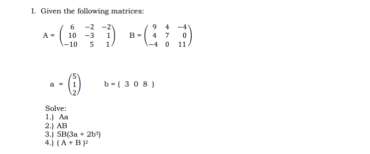 I. Given the following matrices:
6 -2 -2
4
-4
A =
10
-3
1
В -
4
7
-10
1
\-4 0
11
a = (1
b = ( 3 0 8 )
Solve:
1.) Aa
2.) AB
3.) 5B(За + 2b")
4.) (A + B )2
