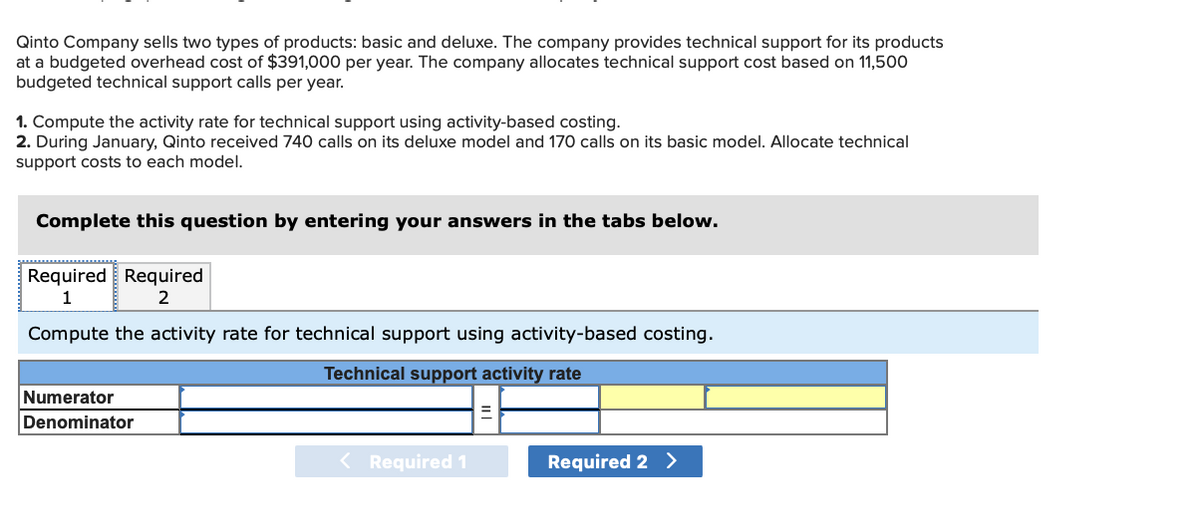 Qinto Company sells two types of products: basic and deluxe. The company provides technical support for its products
at a budgeted overhead cost of $391,000 per year. The company allocates technical support cost based on 11,500
budgeted technical support calls per year.
1. Compute the activity rate for technical support using activity-based costing.
2. During January, Qinto received 740 calls on its deluxe model and 170 calls on its basic model. Allocate technical
support costs to each model.
Complete this question by entering your answers in the tabs below.
Required Required
Compute the activity rate for technical support using activity-based costing.
Technical support activity rate
Numerator
Denominator
< Required 1
Required 2 >
