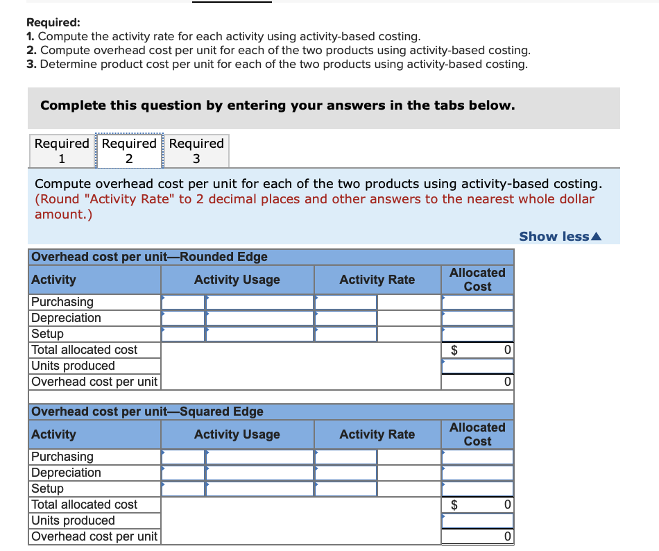 Required:
1. Compute the activity rate for each activity using activity-based costing.
2. Compute overhead cost per unit for each of the two products using activity-based costing.
3. Determine product cost per unit for each of the two products using activity-based costing.
Complete this question by entering your answers in the tabs below.
Required Required Required
1
2
3
Compute overhead cost per unit for each of the two products using activity-based costing.
(Round "Activity Rate" to 2 decimal places and other answers to the nearest whole dollar
amount.)
Show less/
Overhead cost per unit–Rounded Edge
Allocated
Activity
Activity Usage
Activity Rate
Cost
Purchasing
Depreciation
Setup
Total allocated cost
Units produced
Overhead cost per unit
$
Overhead cost per unit-Squared Edge
Allocated
Activity
Activity Usage
Activity Rate
Cost
Purchasing
Depreciation
Setup
Total allocated cost
Units produced
Overhead cost per unit
$
