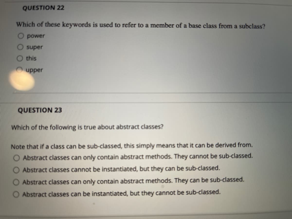 QUESTION 22
Which of these keywords is used to refer to a member of a base class from a subclass?
O power
super
this
upper
QUESTION 23
Which of the following is true about abstract classes?
Note that if a class can be sub-classed, this simply means that it can be derived from.
O Abstract classes can only contain abstract methods. They cannot be sub-classed.
Abstract classes cannot be instantiated, but they can be sub-classed.
Abstract classes can only contain abstract methods. They can be sub-classed.
Abstract classes can be instantiated, but they cannot be sub-classed.
