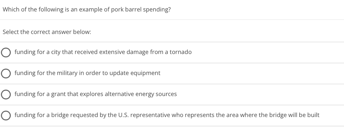 Which of the following is an example of pork barrel spending?
Select the correct answer below:
O funding for a city that received extensive damage from a tornado
O funding for the military in order to update equipment
O funding for a grant that explores alternative energy sources
O funding for a bridge requested by the U.S. representative who represents the area where the bridge will be built
