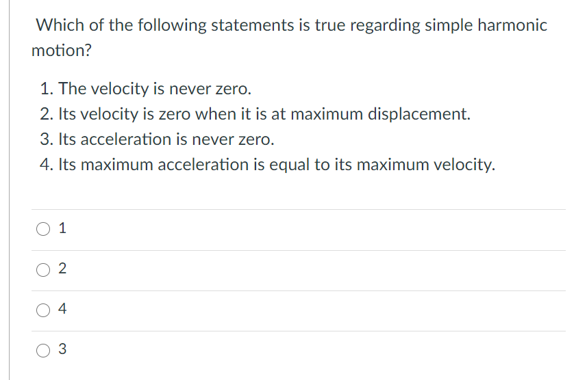 Which of the following statements is true regarding simple harmonic
motion?
1. The velocity is never zero.
2. Its velocity is zero when it is at maximum displacement.
3. Its acceleration is never zero.
4. Its maximum acceleration is equal to its maximum velocity.
O 1
O 2
O 4
3

