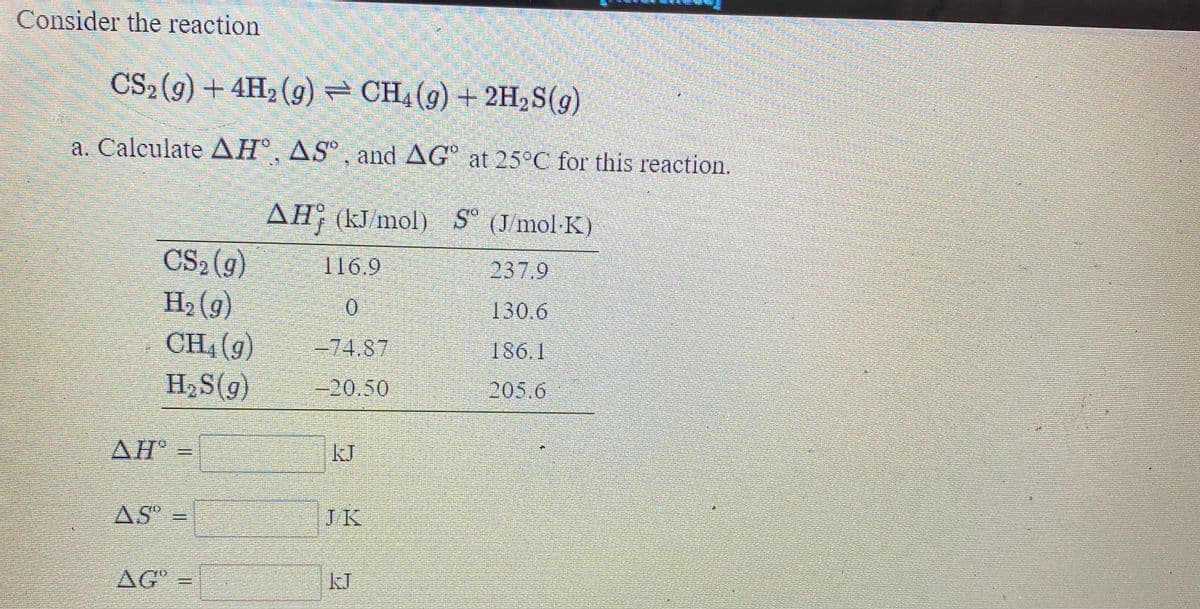Consider the reaction
CS2(9) + 4H2 (g) – CH4(g) + 2H,S(g)
a. Caleulate AH®, AS° ¸ and AG° at 25°C for this reaction.
AH; (kJ/mol) S° (Jmol-K)
CS2(g)
H, (g)
CH, (g)
116.9
237,9
130.6
=74.87
186.1
H2S(g)
-20.50
205.6
AH
kJ
AS =
JK
AG-
kJ
