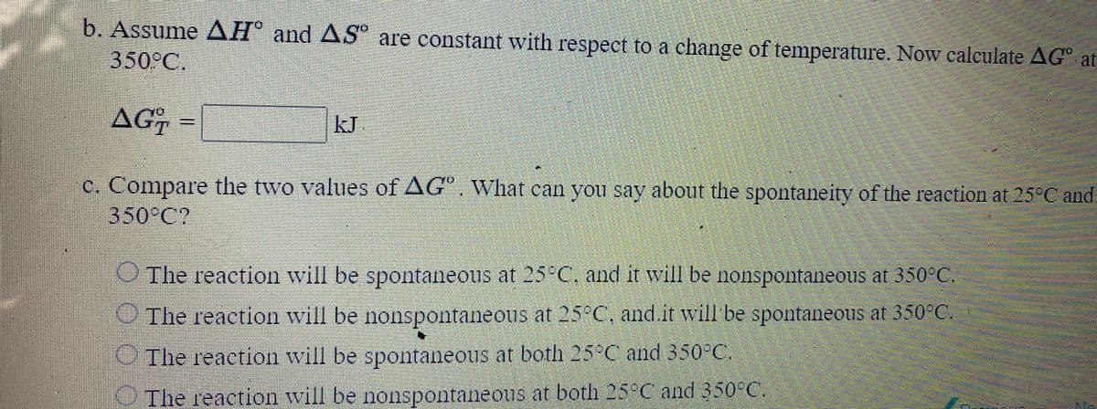 b. Assume AH® and AS are constant with respect to a change of temperature. Now calculate AG° at
350°C.
AG-
kJ
C. Compare the two values of AG". What can you say about the spontaneity of the reaction at 25°C and
350°C?
OThe reaction will be spontaneous at 25 C, and it will be nonspontaneous at 350°C.
The reaction will be nonspontaneous at 25 C, and.it will be spontaneous at 350°C.
OThe reaction will be spontaneous at both 25 C and 350°C.
OThe reaction will be nonspontaneous at both 25°C and 350°C.
