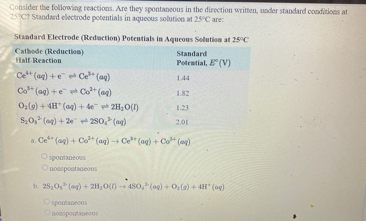 Consider the following reactions. Are they spontaneous in the direction written, under standard conditions at
25°C? Standard electrode potentials in aqueous solution at 25°C are:
Standard Electrode (Reduction) Potentials in Aqueous Solution at 25°C
Cathode (Reduction)
Standard
Potential, E (V)
Half-Reaction
Ce+
(aq)+e Ce+ (ag)
1.44
Co (aq) + e Co" (aq)
1.82
02 (g) + 4H (aq) + 4e 2H, O(1)
1.23
S2Og (aq) + 2e = 2S0, (aq)
2.01
a. Cet+ (aq) + Co2+ (aq) Ce(aq) + Co (aqg)
spontaneous
nonspontaneous
b. 2S2Os (ag) + 2H,O(1) → 4SO, (ag) + O2 (g) + 4H (ag)
spontaneous
nonspontaneous
