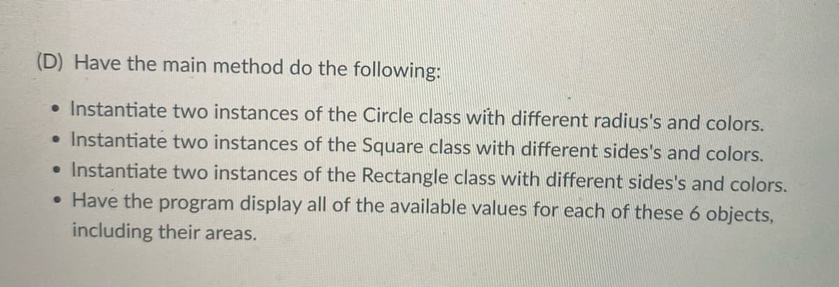 (D) Have the main method do the following:
• Instantiate two instances of the Circle class with different radius's and colors.
• Instantiate two instances of the Square class with different sides's and colors.
• Instantiate two instances of the Rectangle class with different sides's and colors.
• Have the program display all of the available values for each of these 6 objects,
including their areas.
