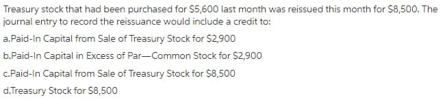 Treasury stock that had been purchased for $5,600 last month was reissued this month for $8,500. The
journal entry to record the reissuance would include a credit to:
a.Paid-In Capital from Sale of Treasury Stock for $2,900
b.Paid-In Capital in Excess of Par-Common Stock for $2,900
c.Paid-In Capital from Sale of Treasury Stock for $8,500
d.Treasury Stock for $8,500
