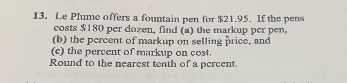 13. Le Plume offers a fountain pen for $21.95. If the pens
costs $180 per dozen, find (a) the markup per pen,
(b) the percent of markup on selling price, and
(c) the percent of markup on cost.
Round to the nearest tenth of a percent.
