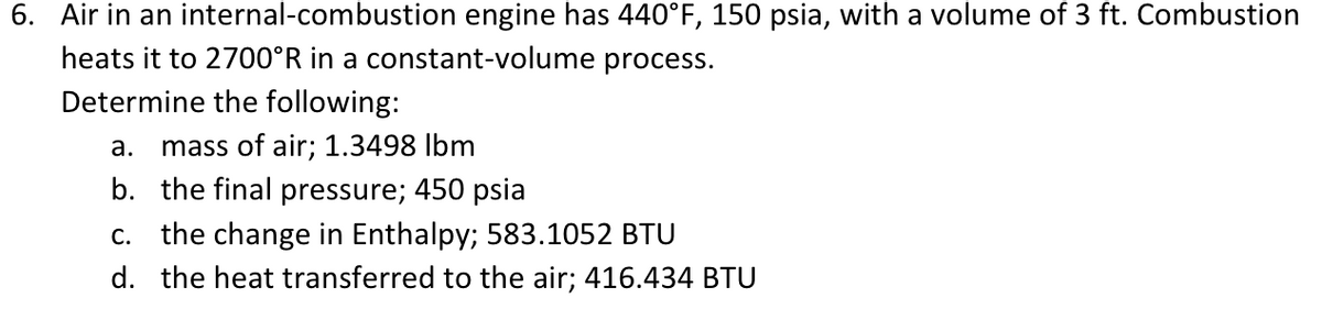 6. Air in an internal-combustion engine has 440°F, 150 psia, with a volume of 3 ft. Combustion
heats it to 2700°R in a constant-volume process.
Determine the following:
а.
mass of air; 1.3498 Ibm
b. the final pressure; 450 psia
С.
the change in Enthalpy; 583.1052 BTU
d. the heat transferred to the air; 416.434 BTU
