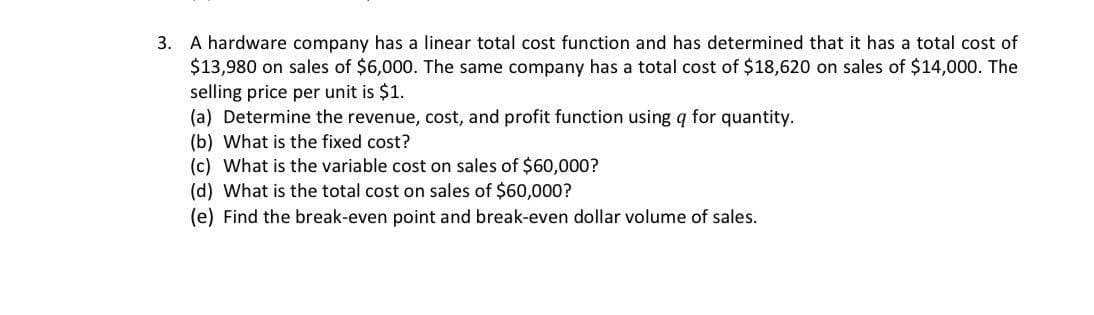 3. A hardware company has a linear total cost function and has determined that it has a total cost of
$13,980 on sales of $6,000. The same company has a total cost of $18,620 on sales of $14,000. The
selling price per unit is $1.
(a) Determine the revenue, cost, and profit function using q for quantity.
(b) What is the fixed cost?
(c) What is the variable cost on sales of $60,000?
(d) What is the total cost on sales of $60,000?
(e) Find the break-even point and break-even dollar volume of sales.
