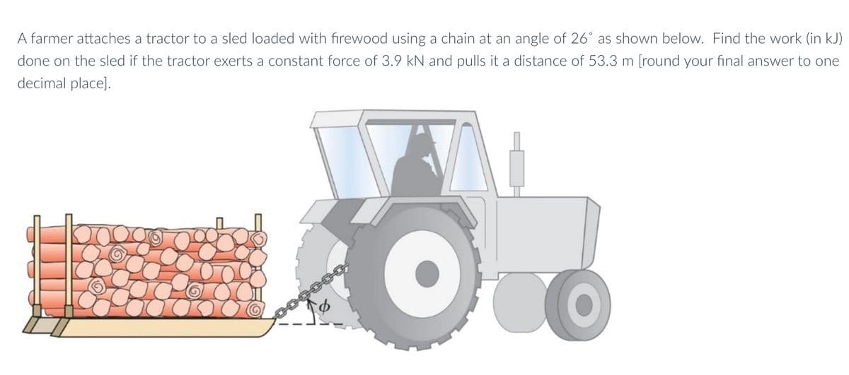 A farmer attaches a tractor to a sled loaded with firewood using a chain at an angle of 26° as shown below. Find the work (in kJ)
done on the sled if the tractor exerts a constant force of 3.9 kN and pulls it a distance of 53.3 m [round your final answer to one
decimal place].
