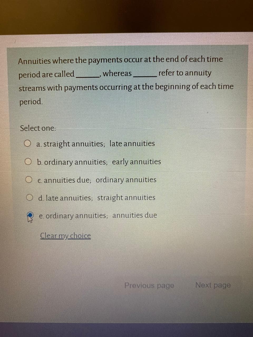 Annuities where the payments occur at the end of each time
period are called
whereas
refer to annuity
streams with payments occurring at the beginning of each time
neriod
