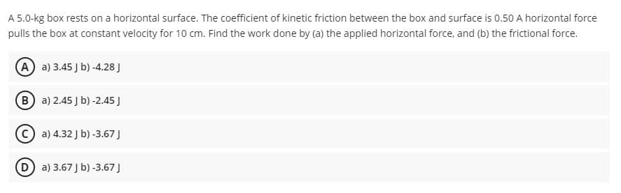 A 5.0-kg box rests on a horizontal surface. The coefficient of kinetic friction between the box and surface is 0.50 A horizontal force
pulls the box at constant velocity for 10 cm. Find the work done by (a) the applied horizontal force, and (b) the frictional force.
A a) 3.45 J b) -4.28 J
B a) 2.45 J b) -2.45)
a) 4.32 J b) -3.67 J
D a) 3.67 J b) -3.67 J
