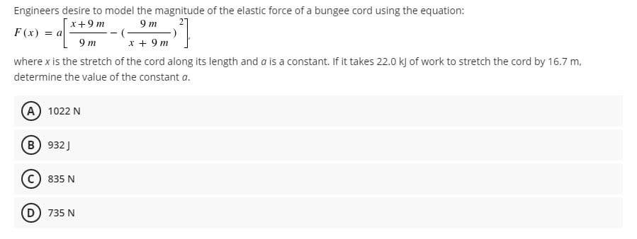 Engineers desire to model the magnitude of the elastic force of a bungee cord using the equation:
x+9 m
9 m
(-
x + 9 m
F(x) = a
9 m
where x is the stretch of the cord along its length and a is a constant. If it takes 22.0 k) of work to stretch the cord by 16.7 m,
determine the value of the constant a.
A 1022 N
B 932 J
c) 835 N
D 735 N
