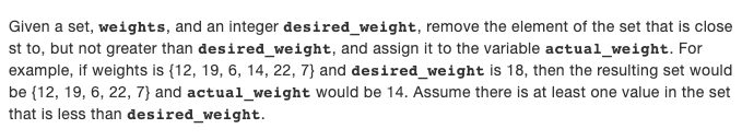Given a set, weights, and an integer desired_weight, remove the element of the set that is close
st to, but not greater than desired_weight, and assign it to the variable actual_weight. For
example, if weights is {12, 19, 6, 14, 22, 7} and desired_weight is 18, then the resulting set would
be {12, 19, 6, 22, 7} and actual_weight would be 14. Assume there is at least one value in the set
that is less than desired_weight.
