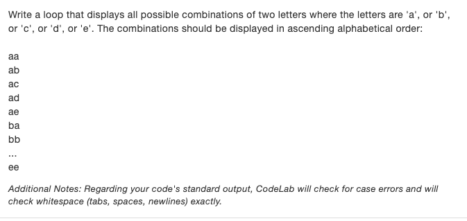 Write a loop that displays all possible combinations of two letters where the letters are 'a', or 'b',
or 'c', or 'd', or 'e'. The combinations should be displayed in ascending alphabetical order:
aa
ab
ас
ad
ae
ba
bb
...
ее
Additional Notes: Regarding your code's standard output, Codelab will check for case errors and will
check whitespace (tabs, spaces, newlines) exactly.
