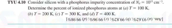 TYU 4.10 Consider silicon with a phosphorus impurity concentration of N, = 105 cm.
Determine the percent of ionized phosphorus atoms at (a) T = 100 K,
(b) T = 200 K, (c) T = 300 K, and (d) T = 400 K.
[Ans. (a) 93.62%; (b) 99.82%; (c) 99.96%; (d) 99.98%]
