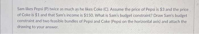 Sam likes Pepsi (P) twice as much as he likes Coke (C). Assume the price of Pepsi is $3 and the price
of Coke is $1 and that Sam's income is $150. What is Sam's budget constraint? Draw Sam's budget
constraint and two feasible bundles of Pepsi and Coke (Pepsi on the horizontal axis) and attach the
drawing to your answer.