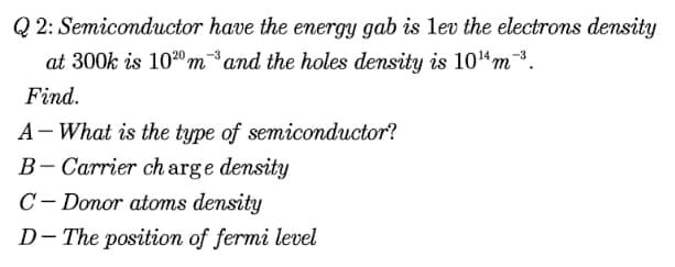 Q 2: Semiconductor have the energy gab is lev the electrons density
at 300k is 1020 mand the holes density is 10"m3.
Find.
A- What is the type of semiconductor?
B- Carrier ch arge density
C- Donor atoms density
D- The position of fermi level
