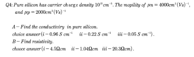 QA: Pure silicon has carrier ch arge density 10 cm. The mopility of un = 4000cm² (Vs),
and µp = 2000cm² (Vs)1
A- Find the conductiviry in pure silicon.
choice answer (i – 0.96 S cm ii- 0.22 S cm
B- Find resistivity.
chooce answer (i– 4.52cm ü- 1.042cm iii– 20.32cm).
-1
iii – 0.05 S cm).
