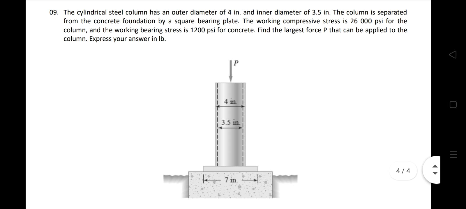 The cylindrical steel column has an outer diameter of 4 in. and inner diameter of 3.5 in. The column is separated
from the concrete foundation by a square bearing plate. The working compressive stress is 26 000 psi for the
column, and the working bearing stress is 1200 psi for concrete. Find the largest force P that can be applied to the
column. Express your answer in Ib.
4 in.
3.5 in.
4/4
7 in.

