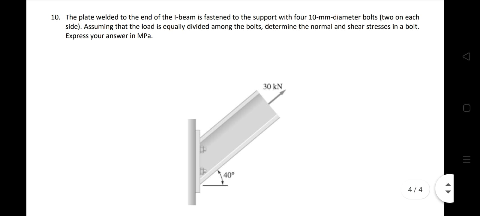 10. The plate welded to the end of the l-beam is fastened to the support with four 10-mm-diameter bolts (two on each
side). Assuming that the load is equally divided among the bolts, determine the normal and shear stresses in a bolt.
Express your answer in MPa.
