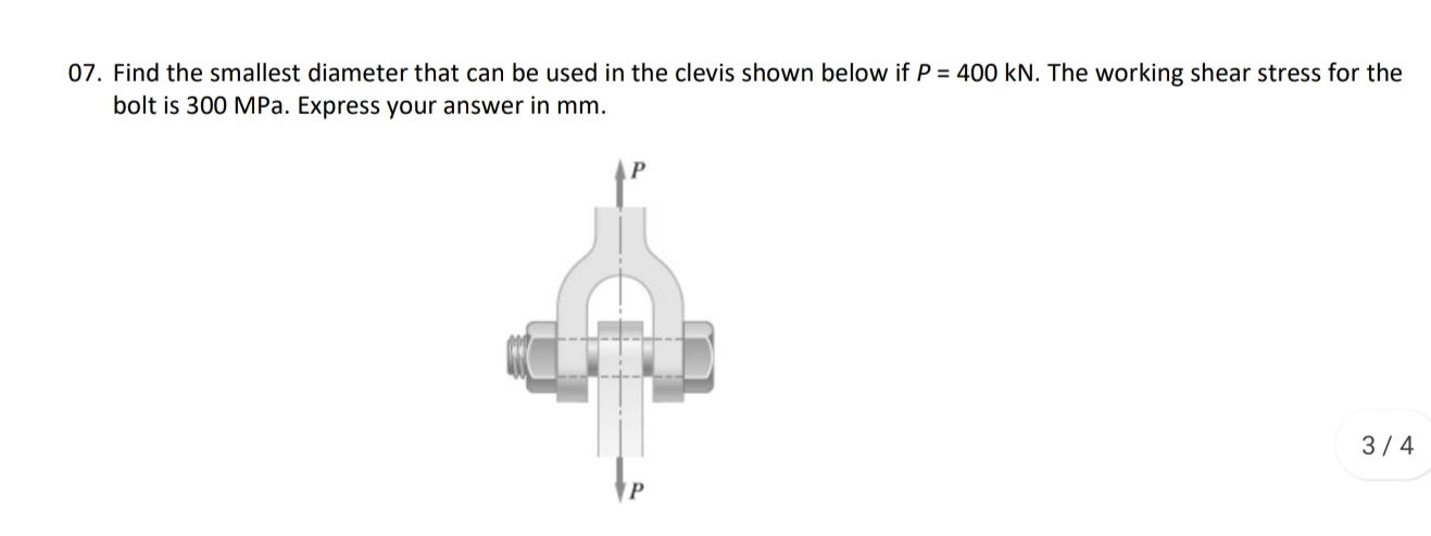 07. Find the smallest diameter that can be used in the clevis shown below if P = 400 kN. The working shear stress for the
bolt is 300 MPa. Express your answer in mm.
3/4
P
