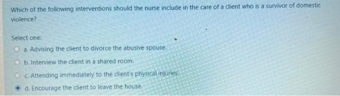 Which of the following interventions should the nurse include in the care of a client who is a survivor of domestic
violence?
Select one:
O a. Advising the client to divorce the abusive spouse.
b. Interview the client in a shared room.
c. Attending immediately to the client's physical injuries.
d. Encourage the client to leave the house.
