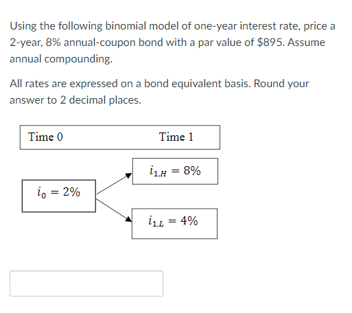 Using the following binomial model of one-year interest rate, price a
2-year, 8% annual-coupon bond with a par value of $895. Assume
annual compounding.
All rates are expressed on a bond equivalent basis. Round your
answer to 2 decimal places.
Time 0
io = 2%
Time 1
i₁.H
i1,L
= 8%
= 4%