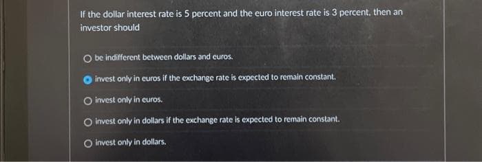 If the dollar interest rate is 5 percent and the euro interest rate is 3 percent, then an
investor should
O be indifferent between dollars and euros.
invest only in euros if the exchange rate is expected to remain constant.
O invest only in euros.
O invest only in dollars if the exchange rate is expected to remain constant.
O invest only in dollars.